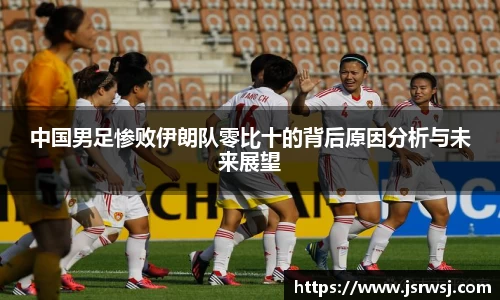 中国男足惨败伊朗队零比十的背后原因分析与未来展望