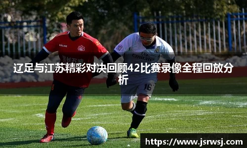 辽足与江苏精彩对决回顾42比赛录像全程回放分析