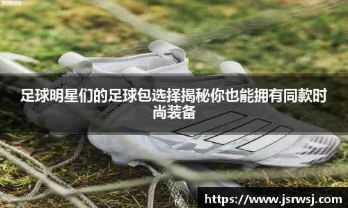 足球明星们的足球包选择揭秘你也能拥有同款时尚装备