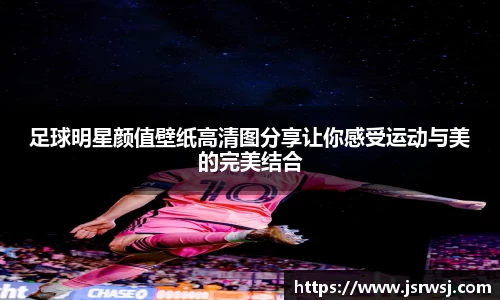足球明星颜值壁纸高清图分享让你感受运动与美的完美结合